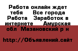 Работа онлайн ждет тебя!  - Все города Работа » Заработок в интернете   . Амурская обл.,Мазановский р-н